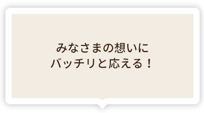 みなさまの想いにバッチリと応える!