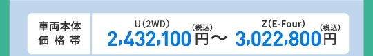 車両本体価格帯　X(2WD)2,146,000円～Z(E-Four)2,763,000円(税込)