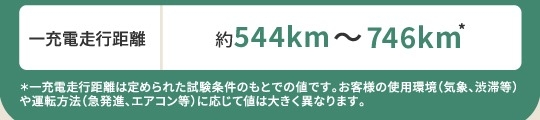 一充電走行距離 約540km~567km *一充電走行距離は定められた試験条件のもとでの値です。お客様の使用環境(気象、渋滞等)や運転方法(急発進、エアコン等)に応じて値は大きく異なります。