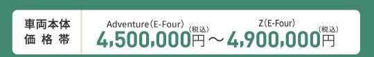 車両本体価格帯　Adventure(ハイブリッド・E-Four)4,500,000円～Z(ハイブリッド・E-Four)4,900,000円(税込)