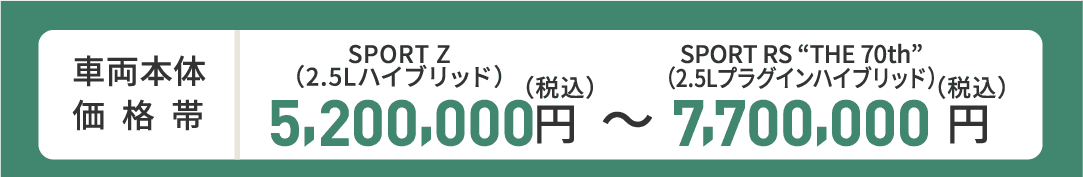 車両本体価格帯　SPORT Z(2.5Lハイブリッド)5,200,000円～SPORT RS“THE 70th”(2.5Lプラグインハイブリッド)7,700,000円(税込)