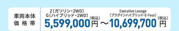 車両本体価格帯 X(ハイブリッド・2WD)5,100,000円~Executive Lounge(プラグインハイブリッド・E-Four)10,650,000円(税込)
