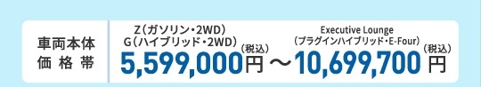 車両本体価格帯　X（ハイブリッド・2WD）5,100,000円～Executive Lounge（プラグインハイブリッド・E-Four）10,650,000円(税込)
