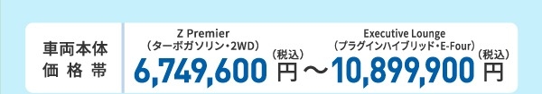 車両本体価格帯 Z Premier(ターボガソリン・2WD)6,700,000円~Executive Lounge(プラグインハイブリッド・E-Four)10,850,000円(税込)