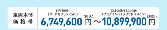 車両本体価格帯　Z Premier（ターボガソリン・2WD）6,700,000円～Executive Lounge（プラグインハイブリッド・E-Four）10,850,000円(税込)