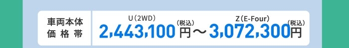 車両本体価格帯　X(2WD)2,443,100円～Z(E-Four)3,072,300円(税込)