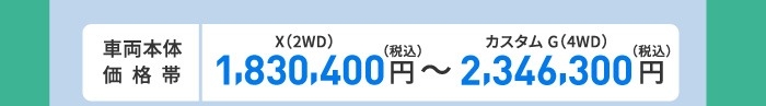 車両本体価格帯　X(2WD)1,830,400円～カスタム G(4WD)2,346,300円(税込)