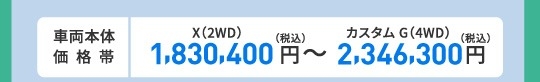 車両本体価格帯　X(2WD)1,830,400円～カスタム G(4WD)2,346,300円(税込)