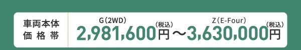 車両本体価格帯　G(2WD)2,981,000円～Z(E-Four)3,630,000円(税込)