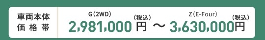 車両本体価格帯　G(2WD)2,981,000円～Z(E-Four)3,630,000円(税込)