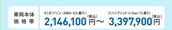 車両本体価格帯 X(ガソリン・2WD・5人乗り)2,146,100円~Z(ハイブリッド・E-Four・7人乗り)3,397,900円(税込)