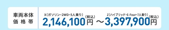 車両本体価格帯　X(ガソリン・2WD・5人乗り)2,146,100円～Z(ハイブリッド・E-Four・7人乗り)3,397,900円(税込)