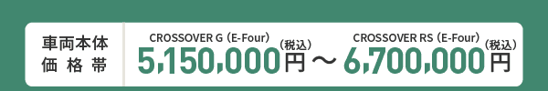 車両本体価格帯　CROSSOVER G(E-Four)5,150,000円～CROSSOVER RS(E-Four)6,700,000円(税込)