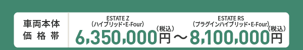 車両本体価格帯　ESTATE Z(ハイブリッド・E-Four)6,350,000円～ESTATE RS(プラグインハイブリッド・E-Four)8,100,000円(税込)