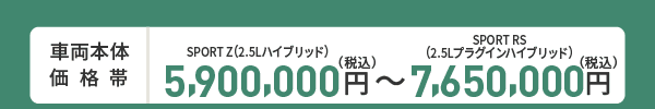 車両本体価格帯　SPORT Z(2.5Lハイブリッド)5,900,000円～SPORT RS(2.5Lプラグインハイブリッド)7,650,000円(税込)