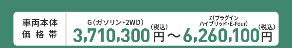 車両本体価格帯　G(ガソリン・2WD)3,710,300円～Z(プラグインハイブリッド・E-Four)6,260,100円(税込)