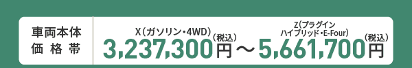 車両本体価格帯　X(ガソリン・4WD)3,237,300円～Z(プラグインハイブリッド・E-Four)5,661,700円(税込)