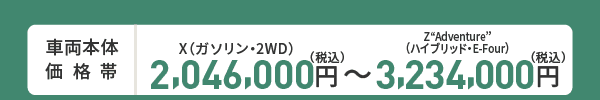 車両本体価格帯　X(ガソリン・2WD)2,046,000円～Z“Adventure”(ハイブリッド・E-Four)3,234,000円(税込)