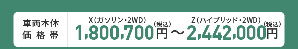 車両本体価格帯　X(ガソリン・2WD)1,800,700円～Z(ハイブリッド・2WD)2,442,000円(税込)