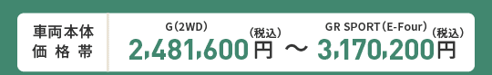 車両本体価格帯　G(2WD)2,481,600円～GR SPORT(E-Four)3,170,200円(税込)