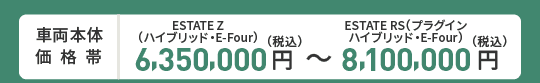 車両本体価格帯　ESTATE Z(ハイブリッド・E-Four)6,350,000円～ESTATE RS(プラグインハイブリッド・E-Four)8,100,000円(税込)