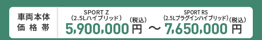 車両本体価格帯　SPORT Z(2.5Lハイブリッド)5,900,000円～SPORT RS(2.5Lプラグインハイブリッド)7,650,000円(税込)