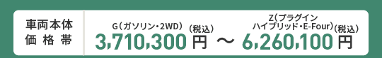 車両本体価格帯　G(ガソリン・2WD)3,710,300円～Z(プラグインハイブリッド・E-Four)6,260,100円(税込)