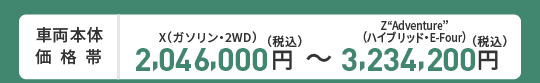 車両本体価格帯　X(ガソリン・2WD)2,046,000円～Z“Adventure”(ハイブリッド・E-Four)3,234,000円(税込)