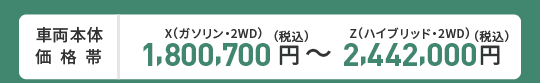 車両本体価格帯　X(ガソリン・2WD)1,800,700円～Z(ハイブリッド・2WD)2,442,000円(税込)