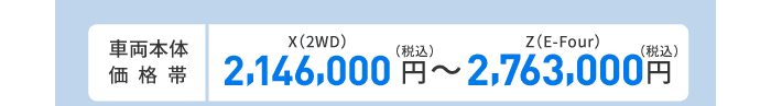 車両本体価格帯　X(2WD)2,146,000円～Z(E-Four)2,763,000円(税込)
