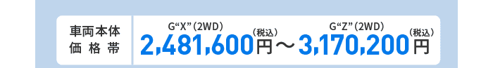 車両本体価格帯　G“X”(2WD)2,481,600円～G“Z”(2WD)3,170,200円(税込)