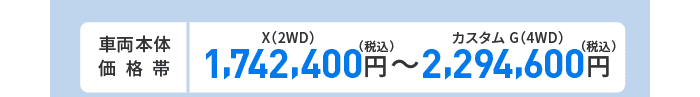 車両本体価格帯　X(2WD)1,742,400円～カスタム G(4WD)2,294,600円(税込)