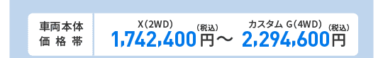 車両本体価格帯　X(2WD)1,742,400円～カスタム G(4WD)2,294,600円(税込)