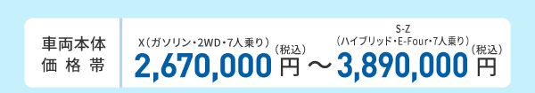 車両本体価格帯　X（ガソリン・2WD・7人乗り）2,670,000円～S-Z（ハイブリッド・E-Four・7人乗り）3,890,000円(税込)