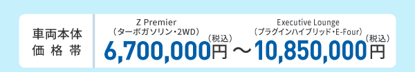 車両本体価格帯　Z Premier（ターボガソリン・2WD）6,700,000円～Executive Lounge（プラグインハイブリッド・E-Four）10,850,000円(税込)
