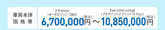 車両本体価格帯　Z Premier（ターボガソリン・2WD）6,700,000円～Executive Lounge（プラグインハイブリッド・E-Four）10,850,000円(税込)
