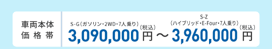 車両本体価格帯　S-G（ガソリン・2WD・7人乗り）3,090,000円～S-Z（ハイブリッド・E-Four・7人乗り）3,960,000円(税込)