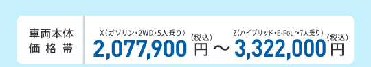 車両本体価格帯　X(ガソリン・2WD・5人乗り)2,077,900円～Z(ハイブリッド・E-Four・7人乗り)3,322,000円(税込)