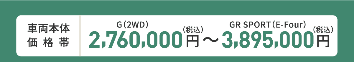 車両本体価格帯　G(2WD)2,760,000円～GR SPORT(E-Four)3,895,000円(税込)