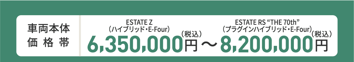 車両本体価格帯　ESTATE Z(ハイブリッド・E-Four)6,350,000円～ESTATE RS“THE 70th”(プラグインハイブリッド・E-Four)8,200,000円(税込)