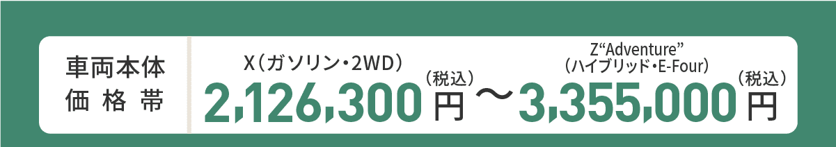 車両本体価格帯　X(ガソリン・2WD)2,126,300円～Z“Adventure”(ハイブリッド・E-Four)3,355,000円(税込)