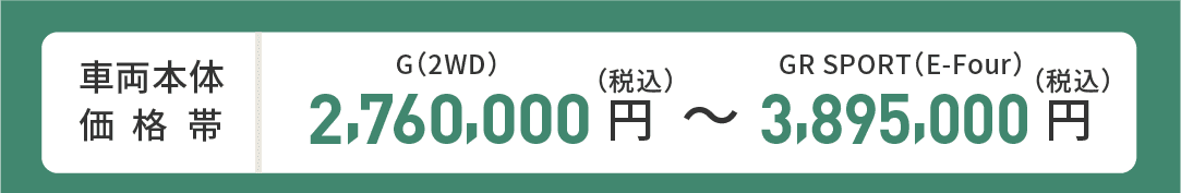 車両本体価格帯　G(2WD)2,760,000円～GR SPORT(E-Four)3,895,000円(税込)