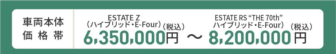 車両本体価格帯　ESTATE Z(ハイブリッド・E-Four)6,350,000円～ESTATE RS“THE 70th”(プラグインハイブリッド・E-Four)8,200,000円(税込)