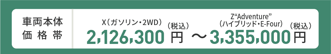 車両本体価格帯　X(ガソリン・2WD)2,126,300円～Z“Adventure”(ハイブリッド・E-Four)3,355,000円(税込)